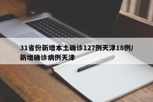 31省份新增本土确诊127例天津18例/新增确诊病例天津