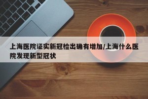上海医院证实新冠检出确有增加/上海什么医院发现新型冠状