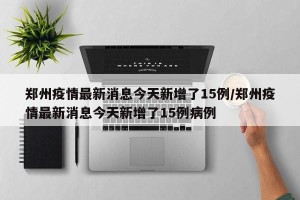 郑州疫情最新消息今天新增了15例/郑州疫情最新消息今天新增了15例病例