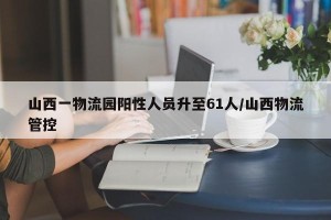 山西一物流园阳性人员升至61人/山西物流管控