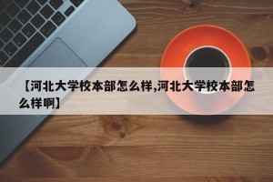 【河北大学校本部怎么样,河北大学校本部怎么样啊】