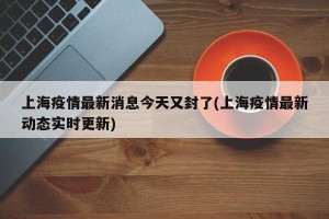 上海疫情最新消息今天又封了(上海疫情最新动态实时更新)