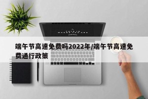 端午节高速免费吗2022年/端午节高速免费通行政策