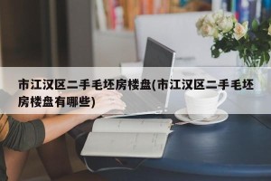 市江汉区二手毛坯房楼盘(市江汉区二手毛坯房楼盘有哪些)