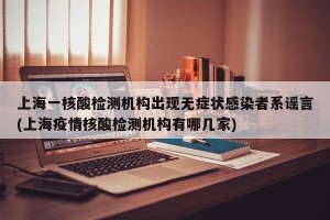 上海一核酸检测机构出现无症状感染者系谣言(上海疫情核酸检测机构有哪几家)