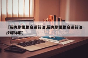 【福克斯更换变速箱油,福克斯更换变速箱油步骤详解】