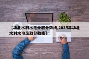 【华北水利水电录取分数线,2025年华北水利水电录取分数线】