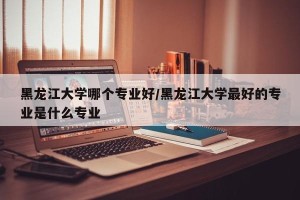 黑龙江大学哪个专业好/黑龙江大学最好的专业是什么专业