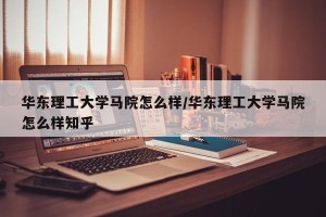 华东理工大学马院怎么样/华东理工大学马院怎么样知乎