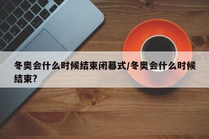 冬奥会什么时候结束闭幕式/冬奥会什么时候结束?