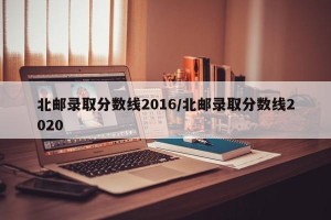 北邮录取分数线2016/北邮录取分数线2020