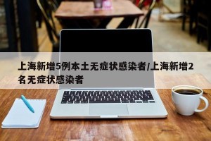 上海新增5例本土无症状感染者/上海新增2名无症状感染者