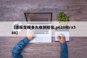 【违反交规多久收到短信,p620和rx580】