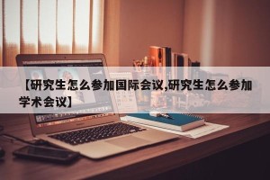 【研究生怎么参加国际会议,研究生怎么参加学术会议】