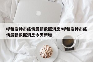 呼和浩特市疫情最新数据消息/呼和浩特市疫情最新数据消息今天新增
