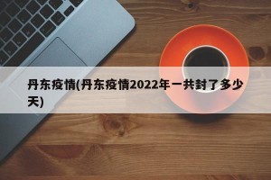 丹东疫情(丹东疫情2022年一共封了多少天)